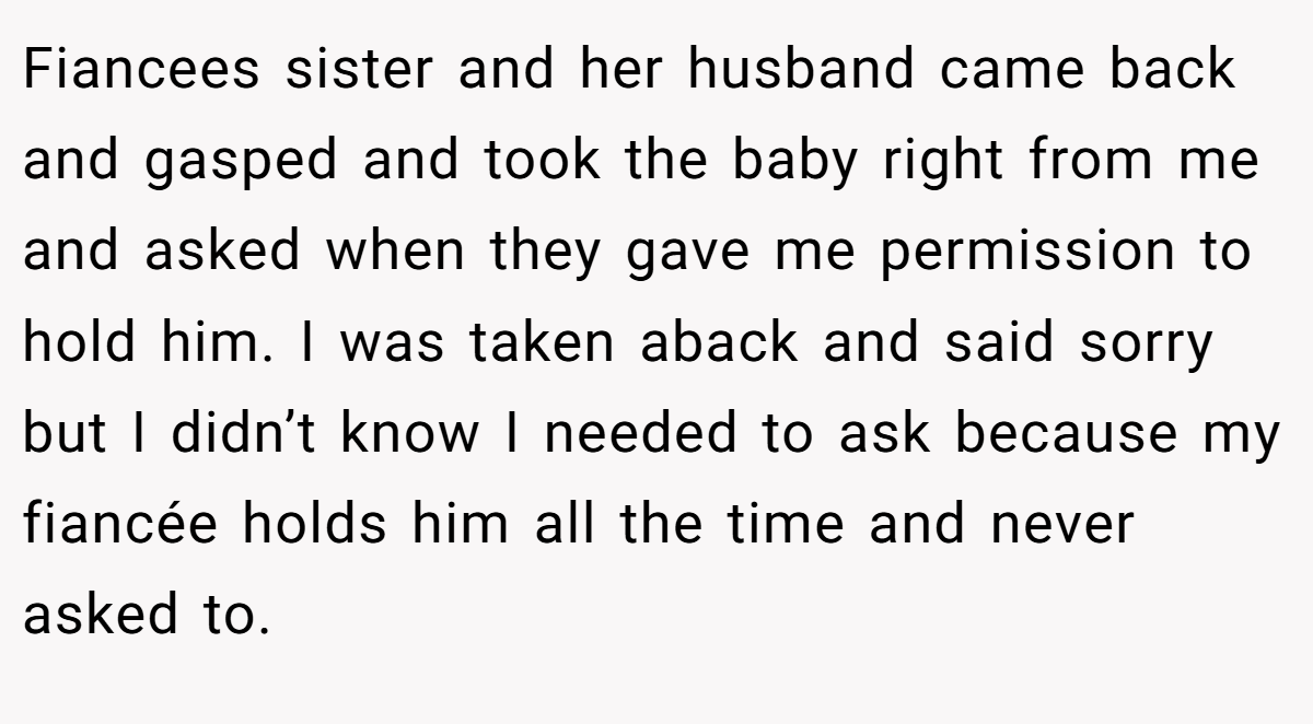 Fiancees sister and her husband came back and gasped and took the baby right from me and asked when they gave me permission to hold him. I was taken aback and said sorry but I didn’t know I needed to ask because my fiancée holds him all the time and never asked to.