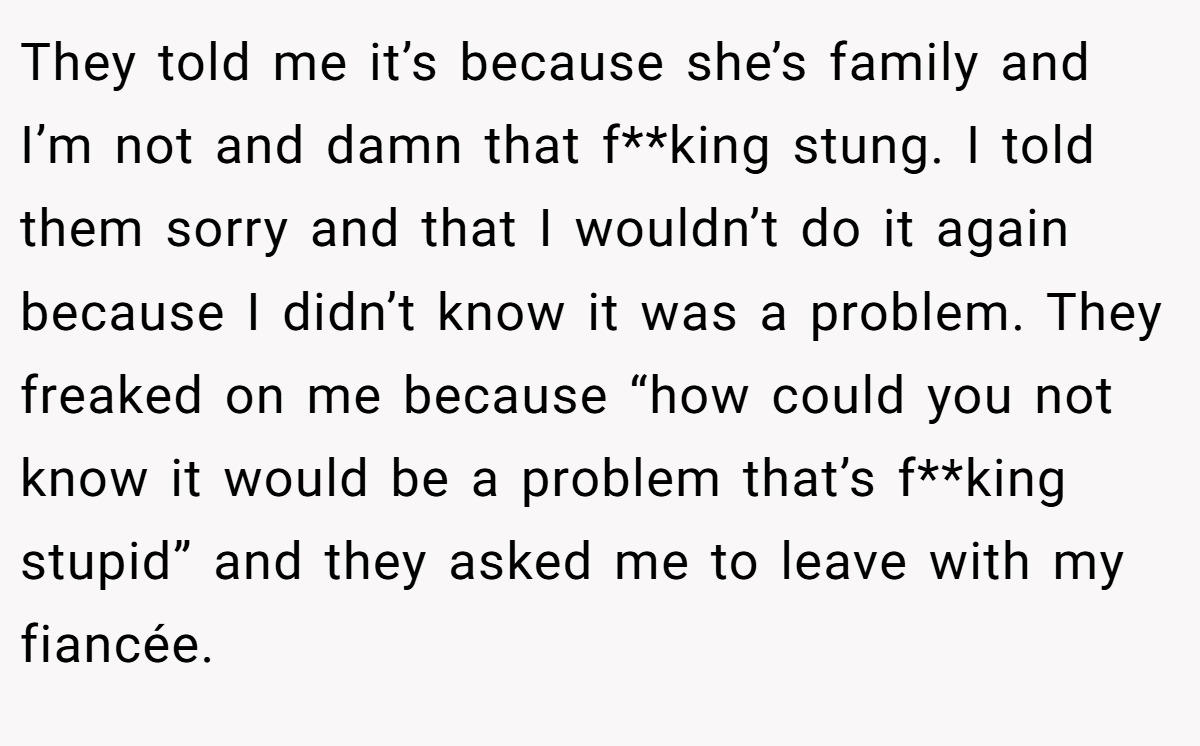 They told me it’s because she’s family and I’m not and damn that f**king stung. I told them sorry and that I wouldn’t do it again because I didn’t know it was a problem. They freaked on me because “how could you not know it would be a problem that’s f**king stupid” and they asked me to leave with my fiancée.