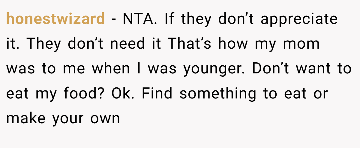 honestwizard − NTA. If they don’t appreciate it. They don’t need it That’s how my mom was to me when I was younger. Don’t want to eat my food? Ok. Find something to eat or make your own