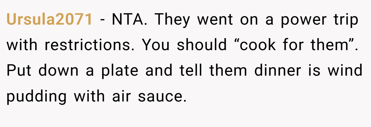 Ursula2071 − NTA. They went on a power trip with restrictions. You should “cook for them”. Put down a plate and tell them dinner is wind pudding with air sauce.