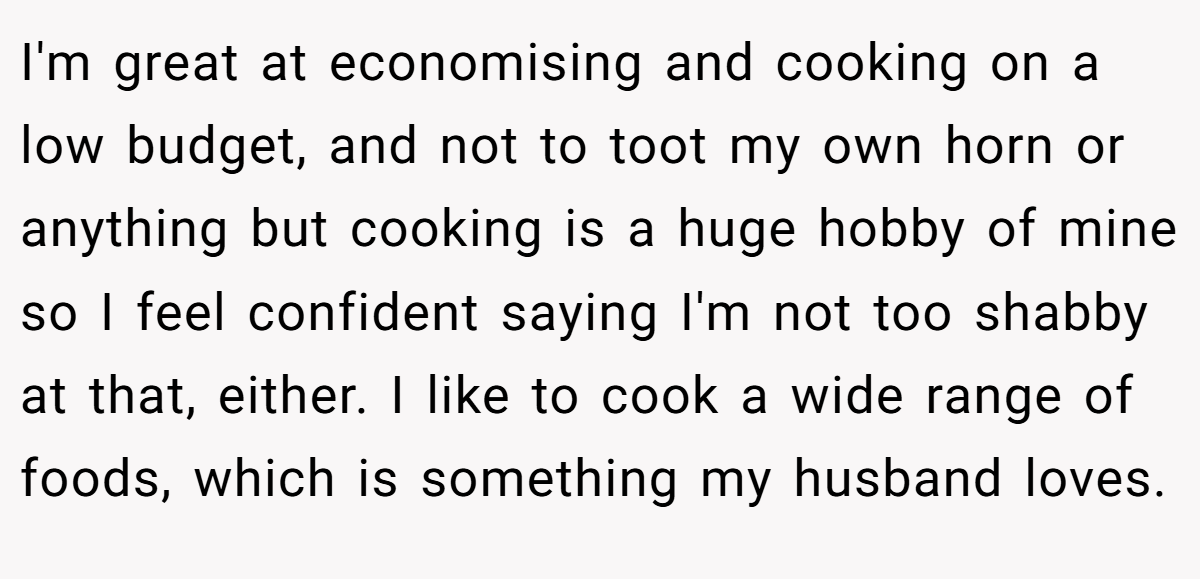 I'm great at economising and cooking on a low budget, and not to toot my own horn or anything but cooking is a huge hobby of mine so I feel confident saying I'm not too shabby at that, either. I like to cook a wide range of foods, which is something my husband loves.