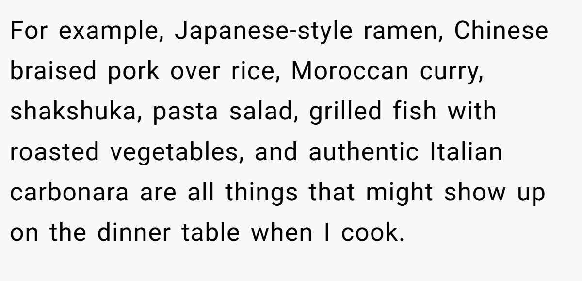 For example, Japanese-style ramen, Chinese braised pork over rice, Moroccan curry, shakshuka, pasta salad, grilled fish with roasted vegetables, and authentic Italian carbonara are all things that might show up on the dinner table when I cook.