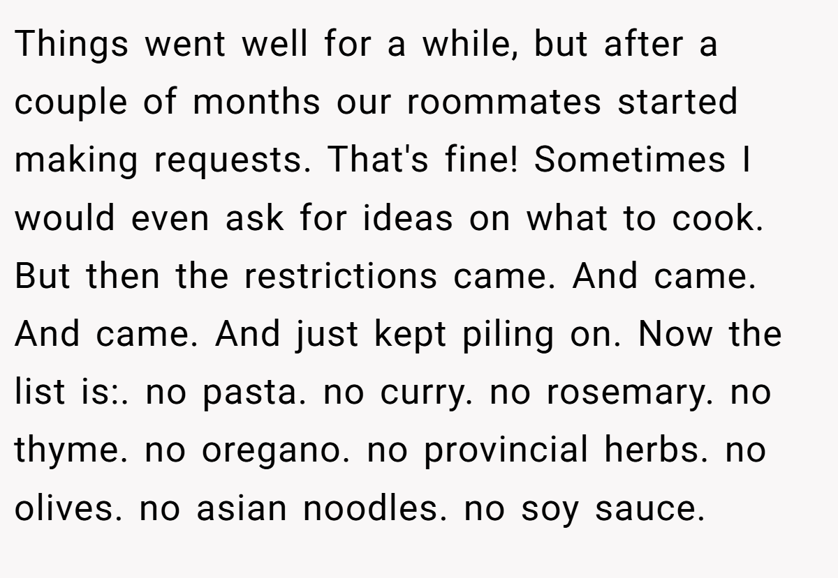 Things went well for a while, but after a couple of months our roommates started making requests. That's fine! Sometimes I would even ask for ideas on what to cook. But then the restrictions came. And came. And came. And just kept piling on. Now the list is:. no pasta. no curry. no rosemary. no thyme. no oregano. no provincial herbs. no olives. no asian noodles. no soy sauce.