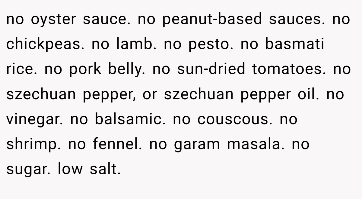 no oyster sauce. no peanut-based sauces. no chickpeas. no lamb. no pesto. no basmati rice. no pork belly. no sun-dried tomatoes. no szechuan pepper, or szechuan pepper oil. no vinegar. no balsamic. no couscous. no shrimp. no fennel. no garam masala. no sugar. low salt.