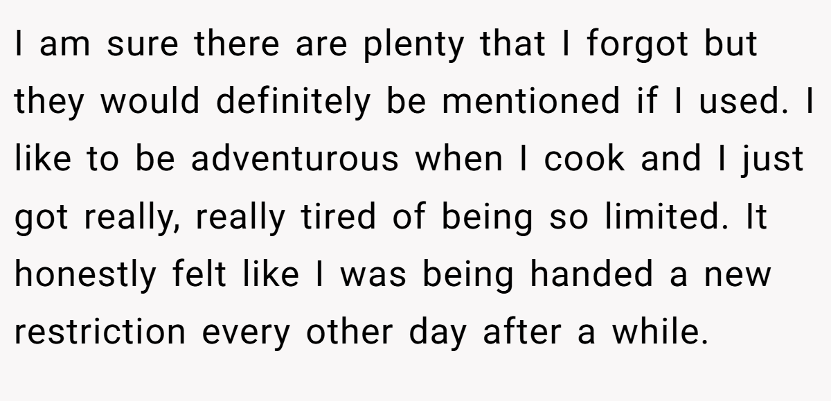 I am sure there are plenty that I forgot but they would definitely be mentioned if I used. I like to be adventurous when I cook and I just got really, really tired of being so limited. It honestly felt like I was being handed a new restriction every other day after a while.