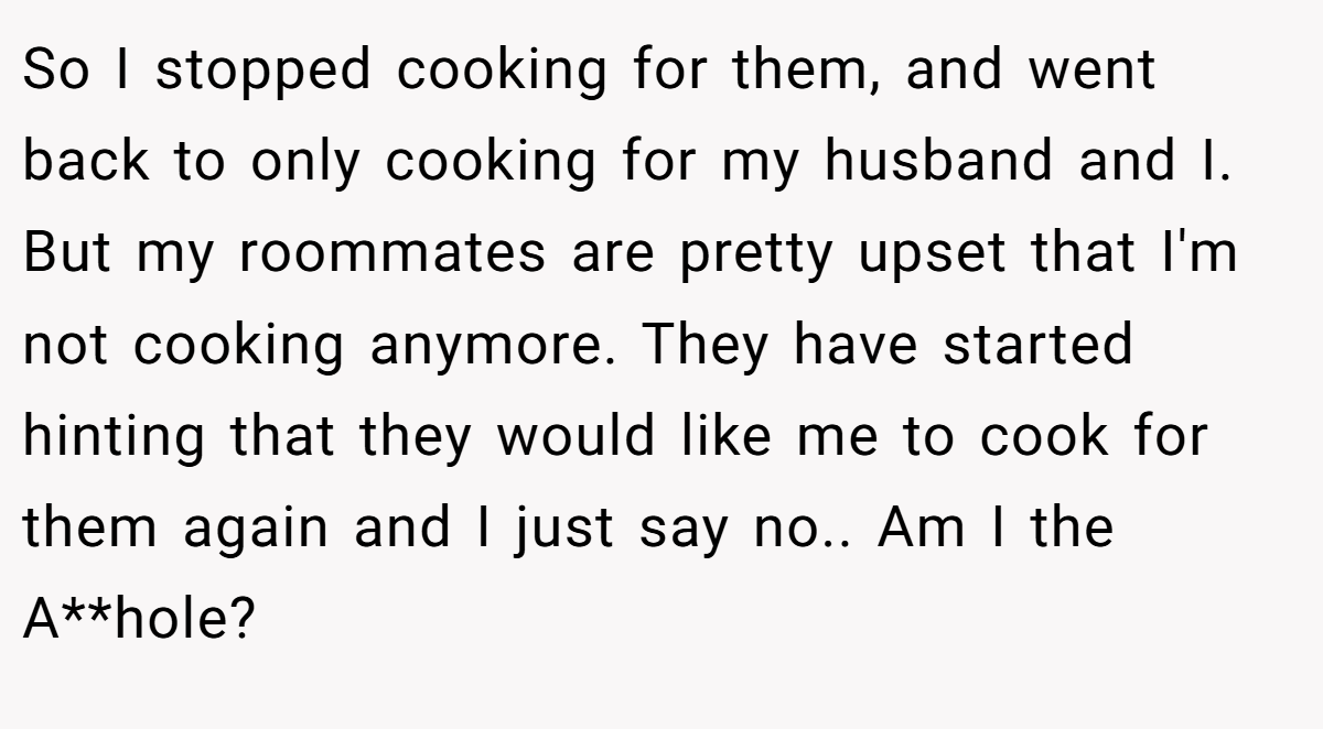 So I stopped cooking for them, and went back to only cooking for my husband and I. But my roommates are pretty upset that I'm not cooking anymore. They have started hinting that they would like me to cook for them again and I just say no.. Am I the A**hole?