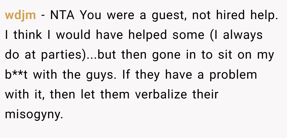 wdjm − NTA You were a guest, not hired help. I think I would have helped some (I always do at parties)...but then gone in to sit on my b**t with the guys. If they have a problem with it, then let them verbalize their misogyny.