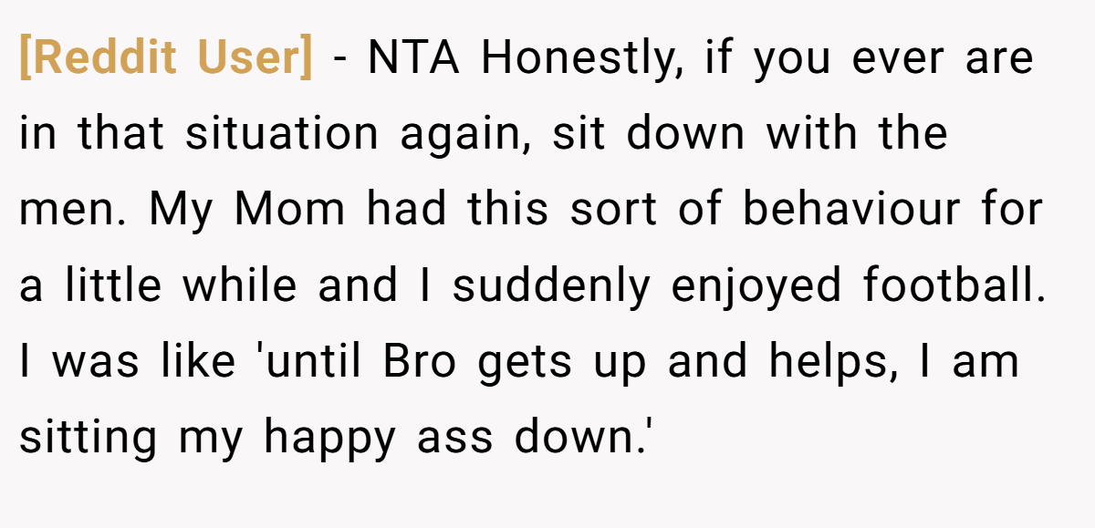 [Reddit User] − NTA Honestly, if you ever are in that situation again, sit down with the men. My Mom had this sort of behaviour for a little while and I suddenly enjoyed football. I was like 'until Bro gets up and helps, I am sitting my happy ass down.'