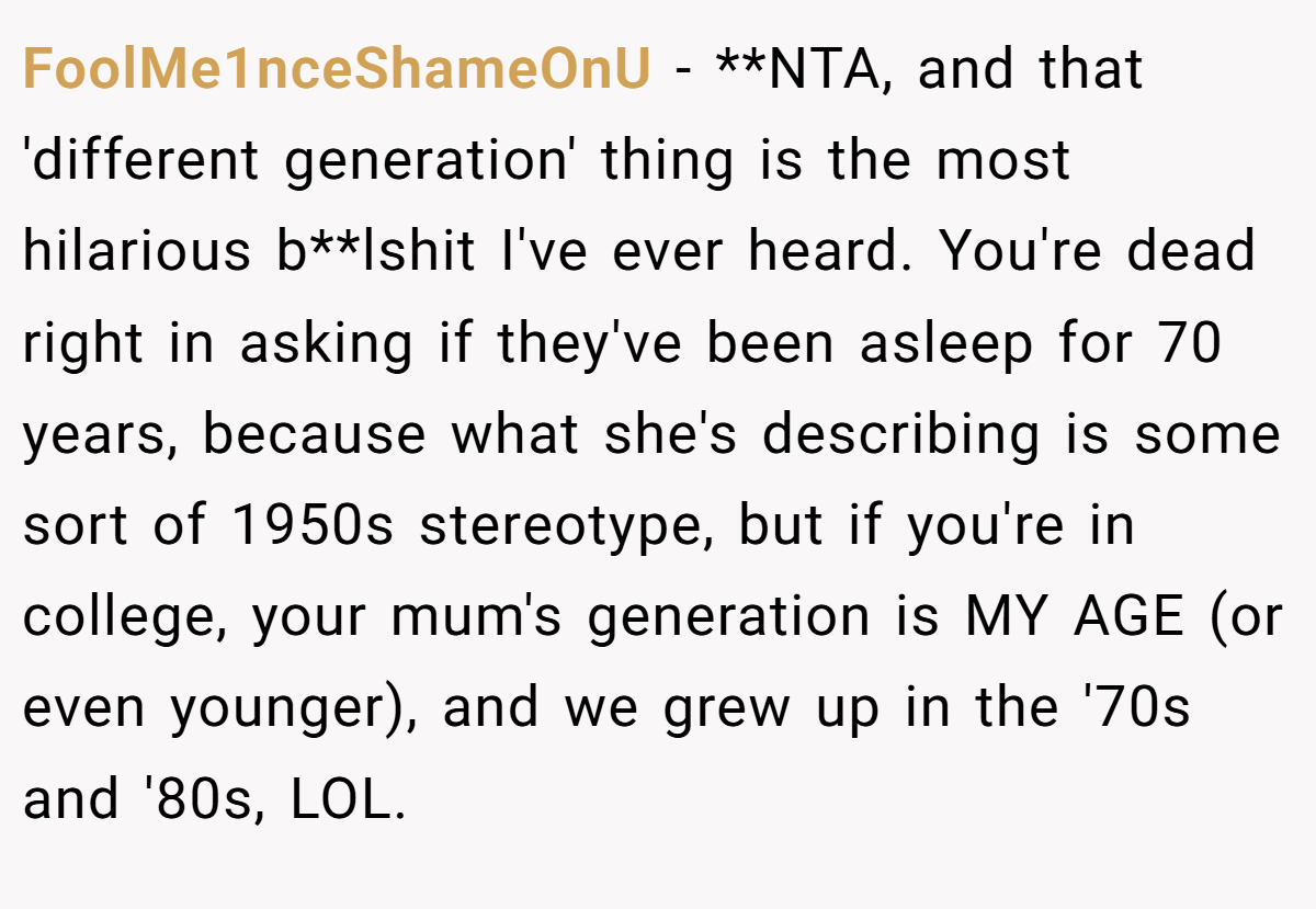 FoolMe1nceShameOnU − **NTA, and that 'different generation' thing is the most hilarious b**lshit I've ever heard. You're dead right in asking if they've been asleep for 70 years, because what she's describing is some sort of 1950s stereotype, but if you're in college, your mum's generation is MY AGE (or even younger), and we grew up in the '70s and '80s, LOL.