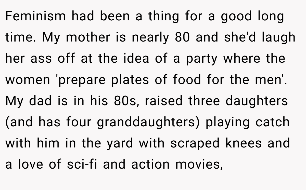 Feminism had been a thing for a good long time. My mother is nearly 80 and she'd laugh her ass off at the idea of a party where the women 'prepare plates of food for the men'. My dad is in his 80s, raised three daughters (and has four granddaughters) playing catch with him in the yard with scraped knees and a love of sci-fi and action movies,