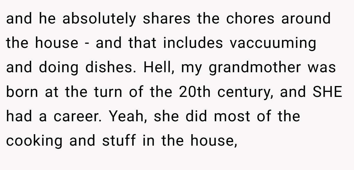 and he absolutely shares the chores around the house - and that includes vaccuuming and doing dishes. Hell, my grandmother was born at the turn of the 20th century, and SHE had a career. Yeah, she did most of the cooking and stuff in the house,
