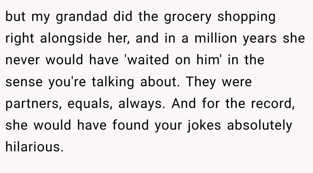 but my grandad did the grocery shopping right alongside her, and in a million years she never would have 'waited on him' in the sense you're talking about. They were partners, equals, always. And for the record, she would have found your jokes absolutely hilarious.