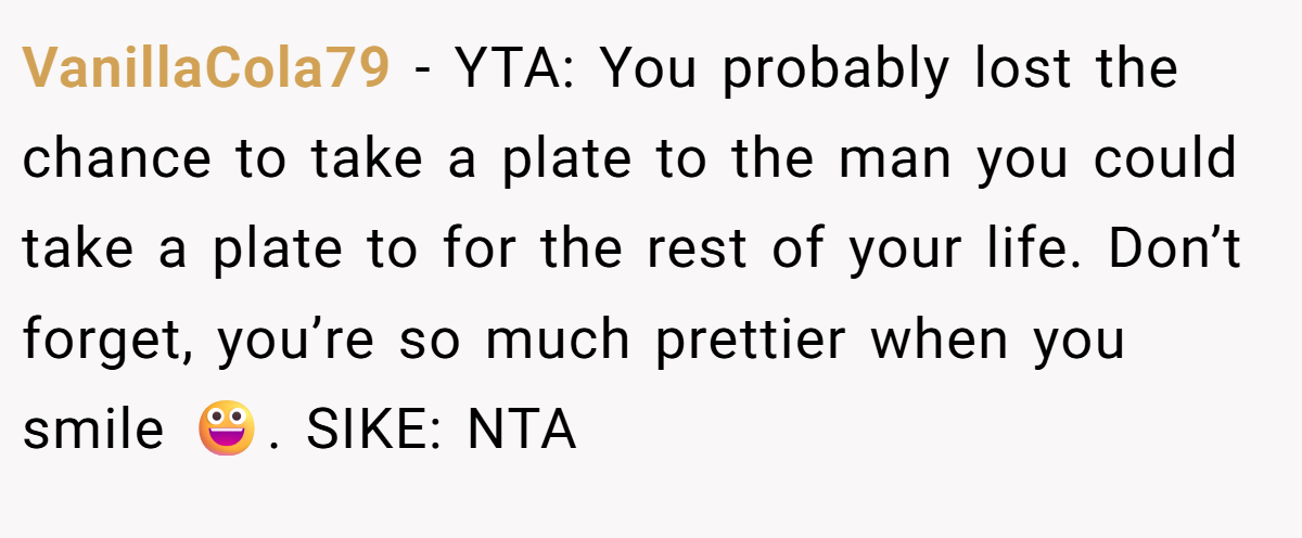 VanillaCola79 − YTA: You probably lost the chance to take a plate to the man you could take a plate to for the rest of your life. Don’t forget, you’re so much prettier when you smile 😀. SIKE: NTA