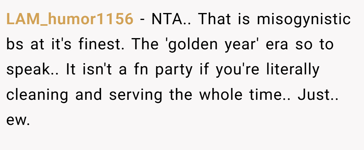 LAM_humor1156 − NTA.. That is misogynistic bs at it's finest. The 'golden year' era so to speak.. It isn't a fn party if you're literally cleaning and serving the whole time.. Just.. ew.