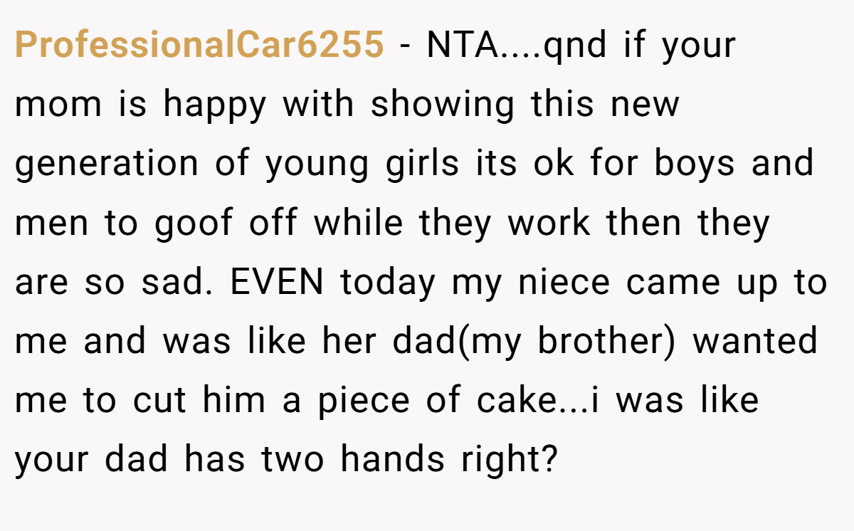ProfessionalCar6255 − NTA....qnd if your mom is happy with showing this new generation of young girls its ok for boys and men to goof off while they work then they are so sad. EVEN today my niece came up to me and was like her dad(my brother) wanted me to cut him a piece of cake...i was like your dad has two hands right?