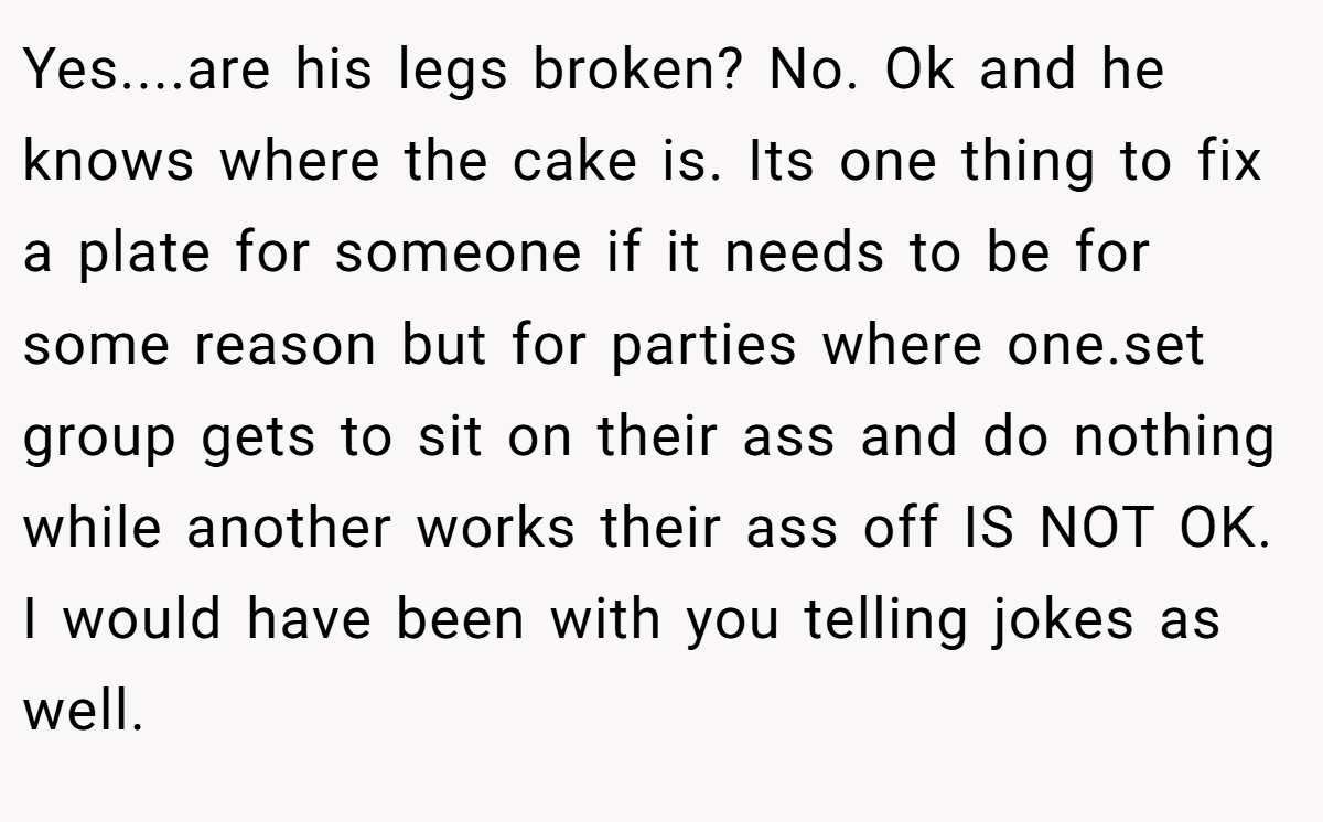 Yes....are his legs broken? No. Ok and he knows where the cake is. Its one thing to fix a plate for someone if it needs to be for some reason but for parties where one.set group gets to sit on their ass and do nothing while another works their ass off IS NOT OK. I would have been with you telling jokes as well.