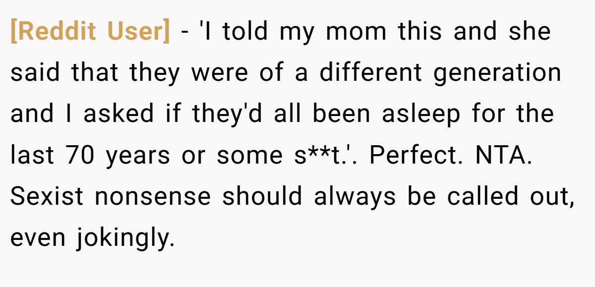 [Reddit User] − 'I told my mom this and she said that they were of a different generation and I asked if they'd all been asleep for the last 70 years or some s**t.'. Perfect. NTA. Sexist nonsense should always be called out, even jokingly.