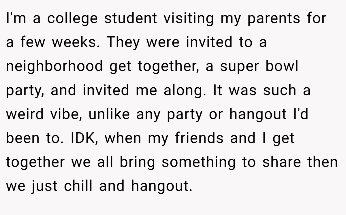 I'm a college student visiting my parents for a few weeks. They were invited to a neighborhood get together, a super bowl party, and invited me along. It was such a weird vibe, unlike any party or hangout I'd been to. IDK, when my friends and I get together we all bring something to share then we just chill and hangout.