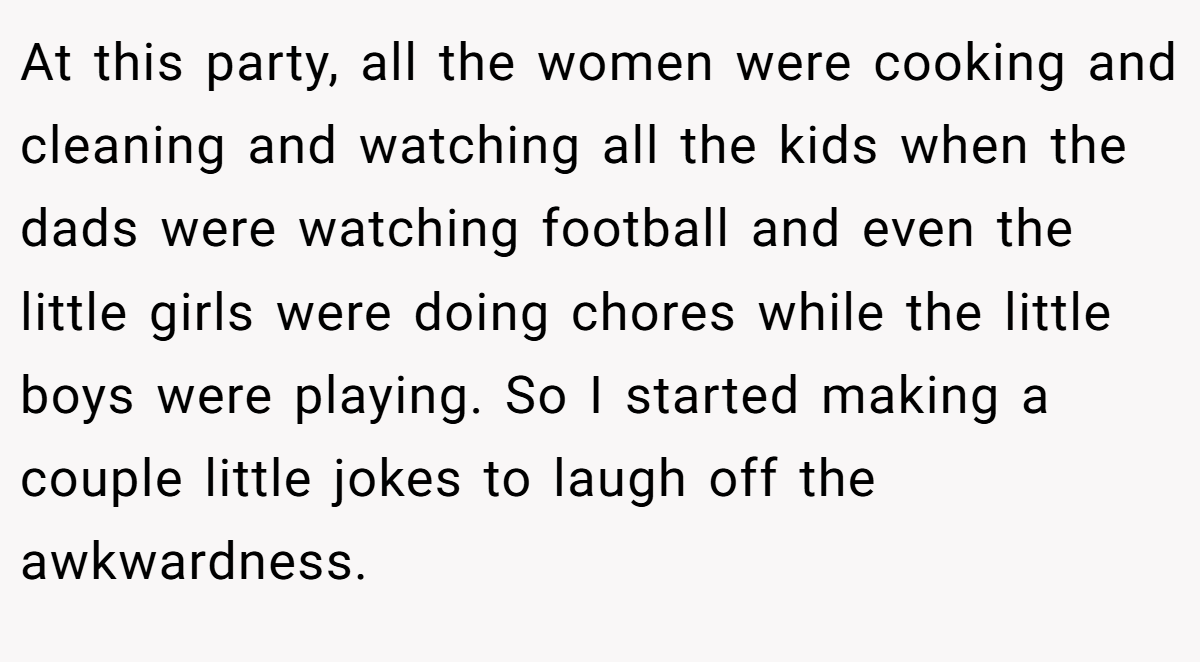 At this party, all the women were cooking and cleaning and watching all the kids when the dads were watching football and even the little girls were doing chores while the little boys were playing. So I started making a couple little jokes to laugh off the awkwardness.