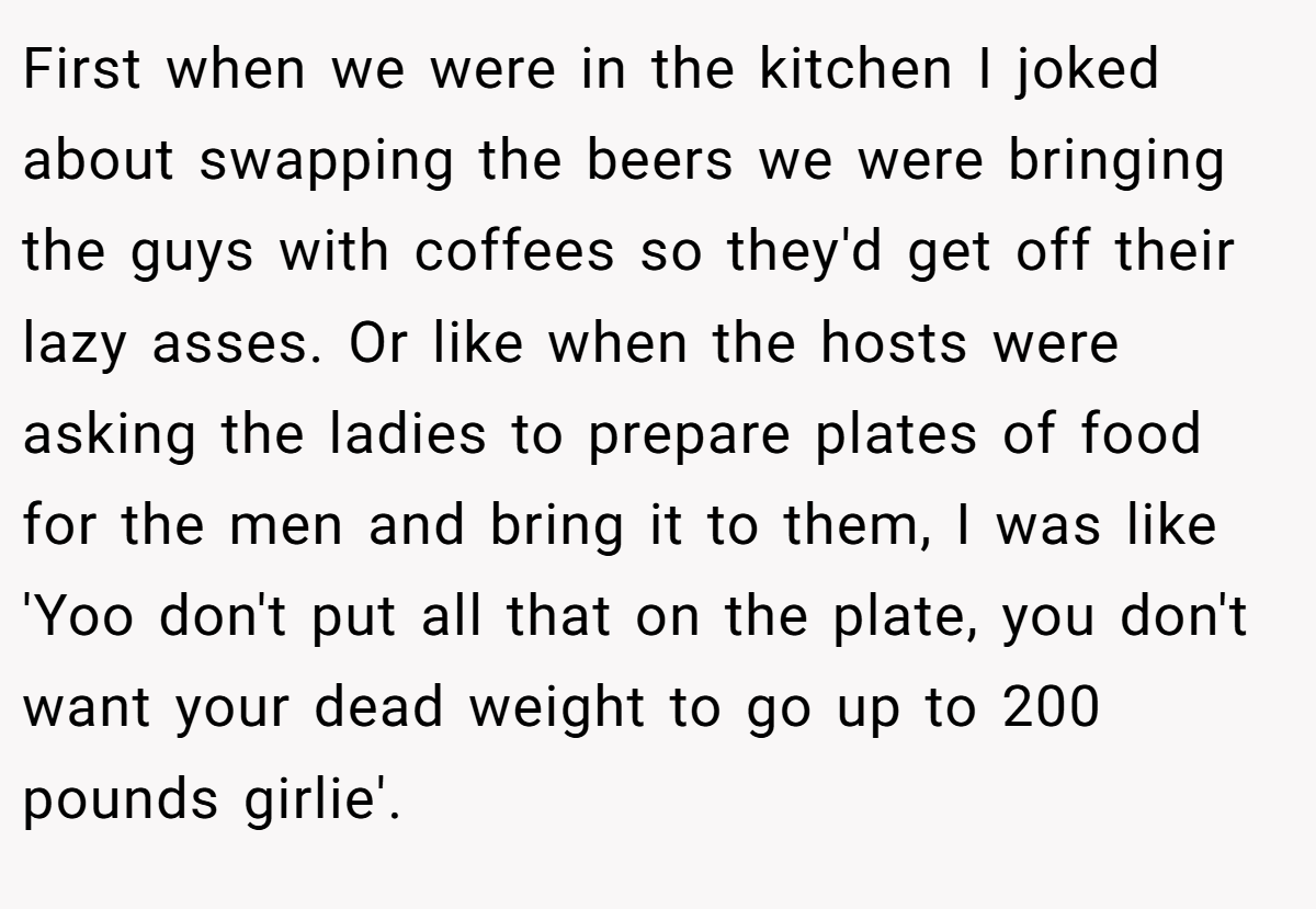 First when we were in the kitchen I joked about swapping the beers we were bringing the guys with coffees so they'd get off their lazy asses. Or like when the hosts were asking the ladies to prepare plates of food for the men and bring it to them, I was like 'Yoo don't put all that on the plate, you don't want your dead weight to go up to 200 pounds girlie'.