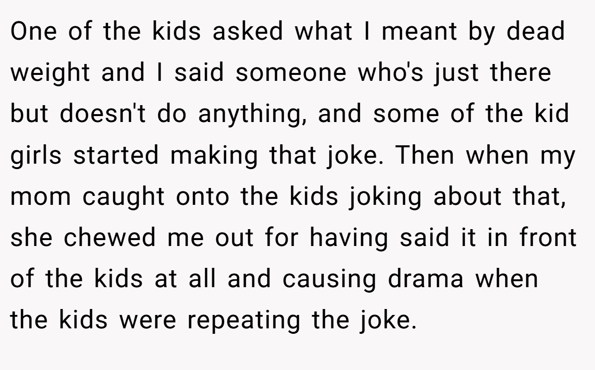 One of the kids asked what I meant by dead weight and I said someone who's just there but doesn't do anything, and some of the kid girls started making that joke. Then when my mom caught onto the kids joking about that, she chewed me out for having said it in front of the kids at all and causing drama when the kids were repeating the joke.