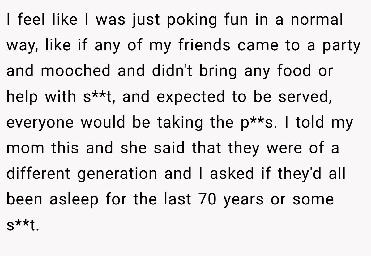I feel like I was just poking fun in a normal way, like if any of my friends came to a party and mooched and didn't bring any food or help with s**t, and expected to be served, everyone would be taking the p**s. I told my mom this and she said that they were of a different generation and I asked if they'd all been asleep for the last 70 years or some s**t.