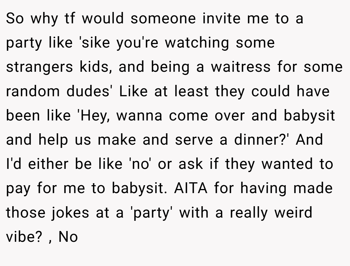 So why tf would someone invite me to a party like 'sike you're watching some strangers kids, and being a waitress for some random dudes' Like at least they could have been like 'Hey, wanna come over and babysit and help us make and serve a dinner?' And I'd either be like 'no' or ask if they wanted to pay for me to babysit. AITA for having made those jokes at a 'party' with a really weird vibe? , No