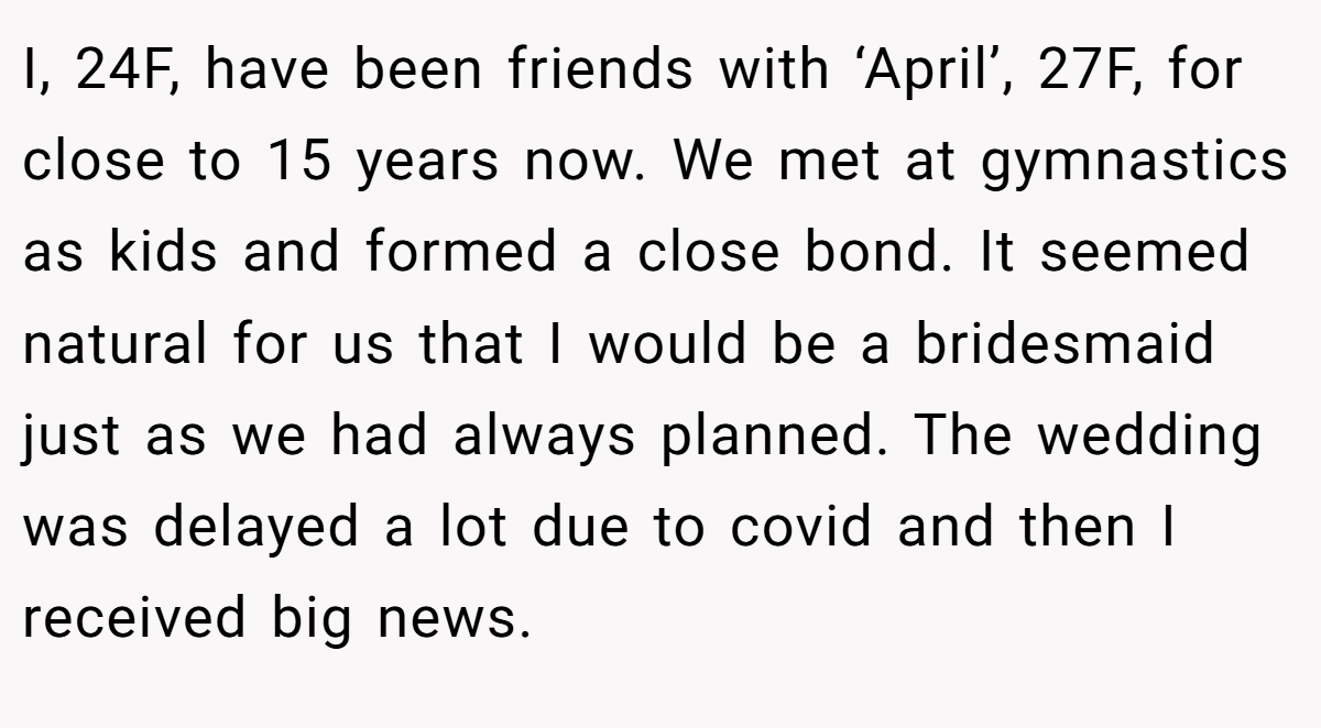 I, 24F, have been friends with ‘April’, 27F, for close to 15 years now. We met at gymnastics as kids and formed a close bond. It seemed natural for us that I would be a bridesmaid just as we had always planned. The wedding was delayed a lot due to covid and then I received big news.