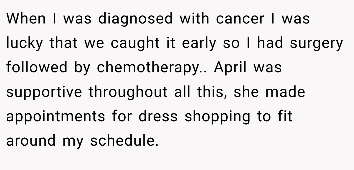 When I was diagnosed with cancer I was lucky that we caught it early so I had surgery followed by chemotherapy.. April was supportive throughout all this, she made appointments for dress shopping to fit around my schedule.