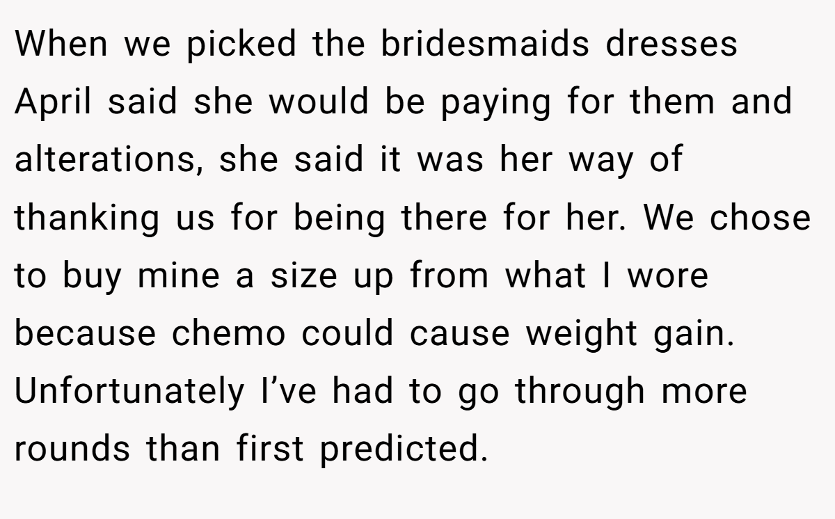 When we picked the bridesmaids dresses April said she would be paying for them and alterations, she said it was her way of thanking us for being there for her. We chose to buy mine a size up from what I wore because chemo could cause weight gain. Unfortunately I’ve had to go through more rounds than first predicted.