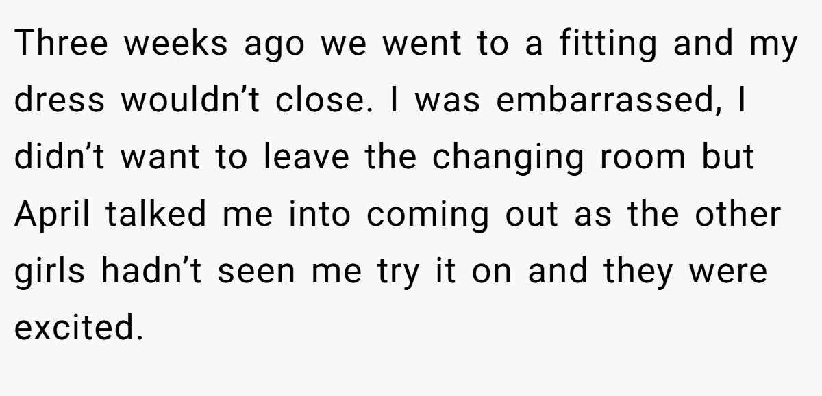 Three weeks ago we went to a fitting and my dress wouldn’t close. I was embarrassed, I didn’t want to leave the changing room but April talked me into coming out as the other girls hadn’t seen me try it on and they were excited.
