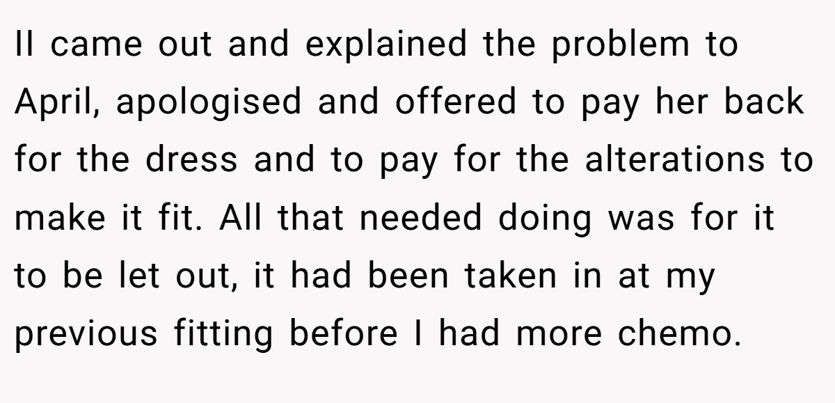 II came out and explained the problem to April, apologised and offered to pay her back for the dress and to pay for the alterations to make it fit. All that needed doing was for it to be let out, it had been taken in at my previous fitting before I had more chemo.