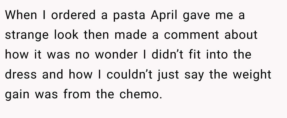 When I ordered a pasta April gave me a strange look then made a comment about how it was no wonder I didn’t fit into the dress and how I couldn’t just say the weight gain was from the chemo.