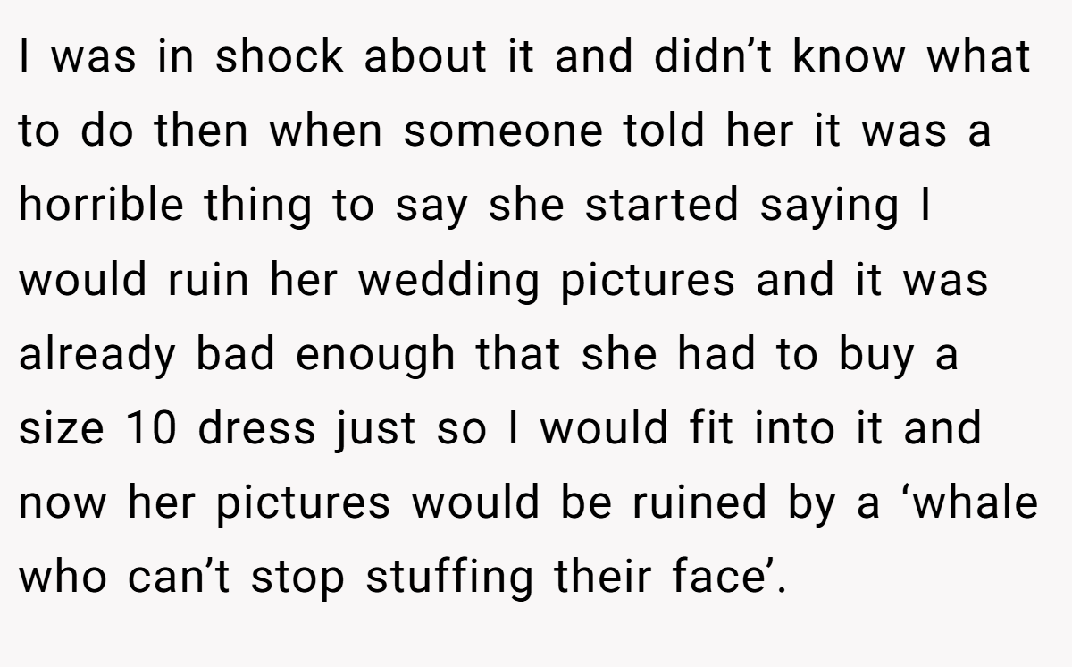 I was in shock about it and didn’t know what to do then when someone told her it was a horrible thing to say she started saying I would ruin her wedding pictures and it was already bad enough that she had to buy a size 10 dress just so I would fit into it and now her pictures would be ruined by a ‘whale who can’t stop stuffing their face’.