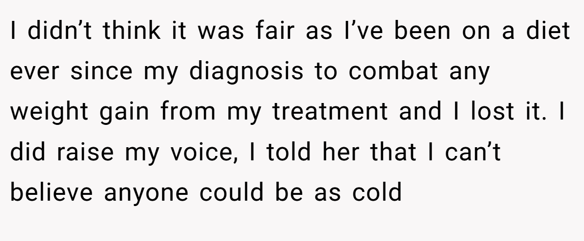 I didn’t think it was fair as I’ve been on a diet ever since my diagnosis to combat any weight gain from my treatment and I lost it. I did raise my voice, I told her that I can’t believe anyone could be as cold