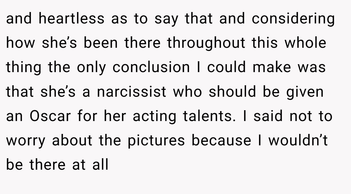 and heartless as to say that and considering how she’s been there throughout this whole thing the only conclusion I could make was that she’s a narcissist who should be given an Oscar for her acting talents. I said not to worry about the pictures because I wouldn’t be there at all
