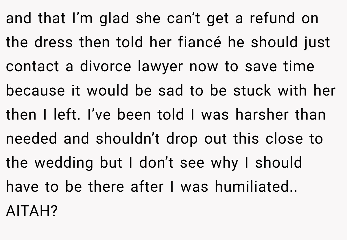 and that I’m glad she can’t get a refund on the dress then told her fiancé he should just contact a divorce lawyer now to save time because it would be sad to be stuck with her then I left. I’ve been told I was harsher than needed and shouldn’t drop out this close to the wedding but I don’t see why I should have to be there after I was humiliated.. AITAH?