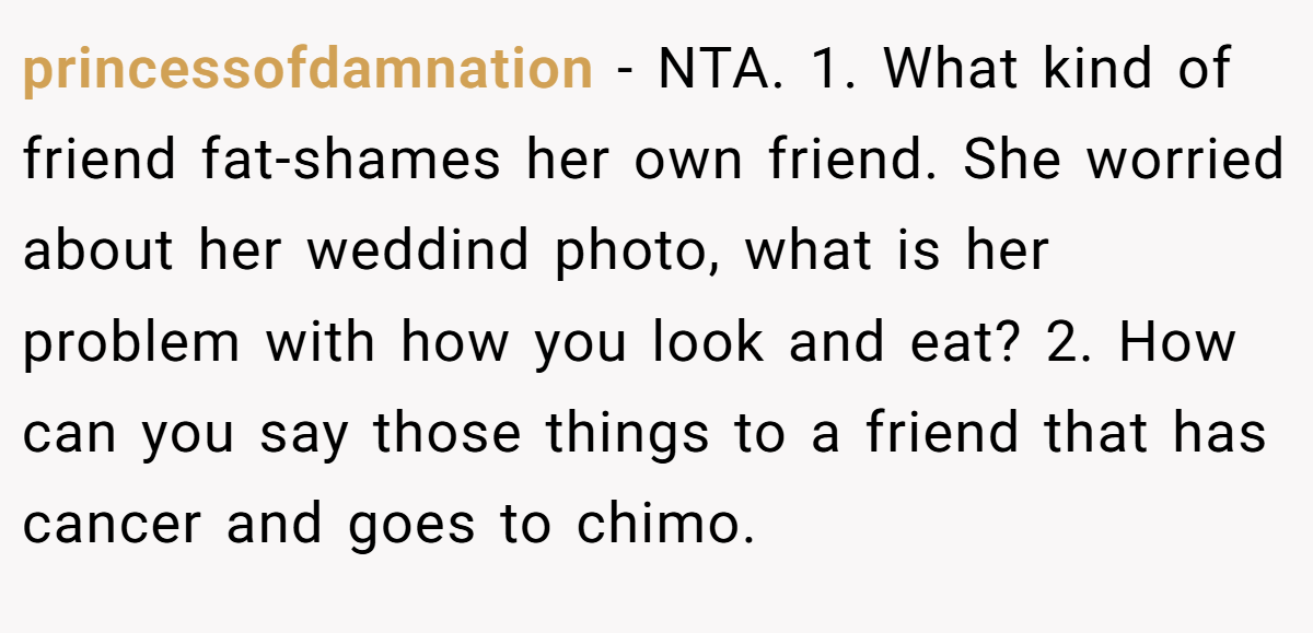 princessofdamnation − NTA. 1. What kind of friend fat-shames her own friend. She worried about her weddind photo, what is her problem with how you look and eat? 2. How can you say those things to a friend that has cancer and goes to chimo.