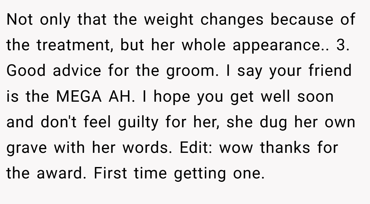 Not only that the weight changes because of the treatment, but her whole appearance.. 3. Good advice for the groom. I say your friend is the MEGA AH. I hope you get well soon and don't feel guilty for her, she dug her own grave with her words. Edit: wow thanks for the award. First time getting one.