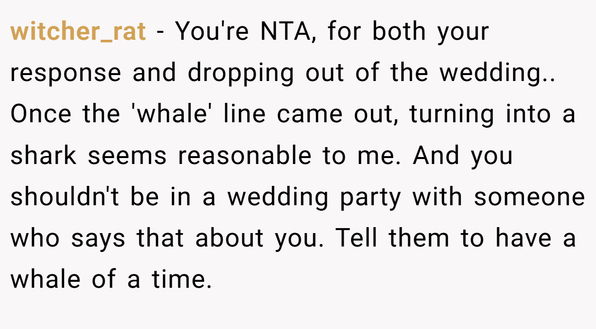 witcher_rat − You're NTA, for both your response and dropping out of the wedding.. Once the 'whale' line came out, turning into a shark seems reasonable to me. And you shouldn't be in a wedding party with someone who says that about you. Tell them to have a whale of a time.