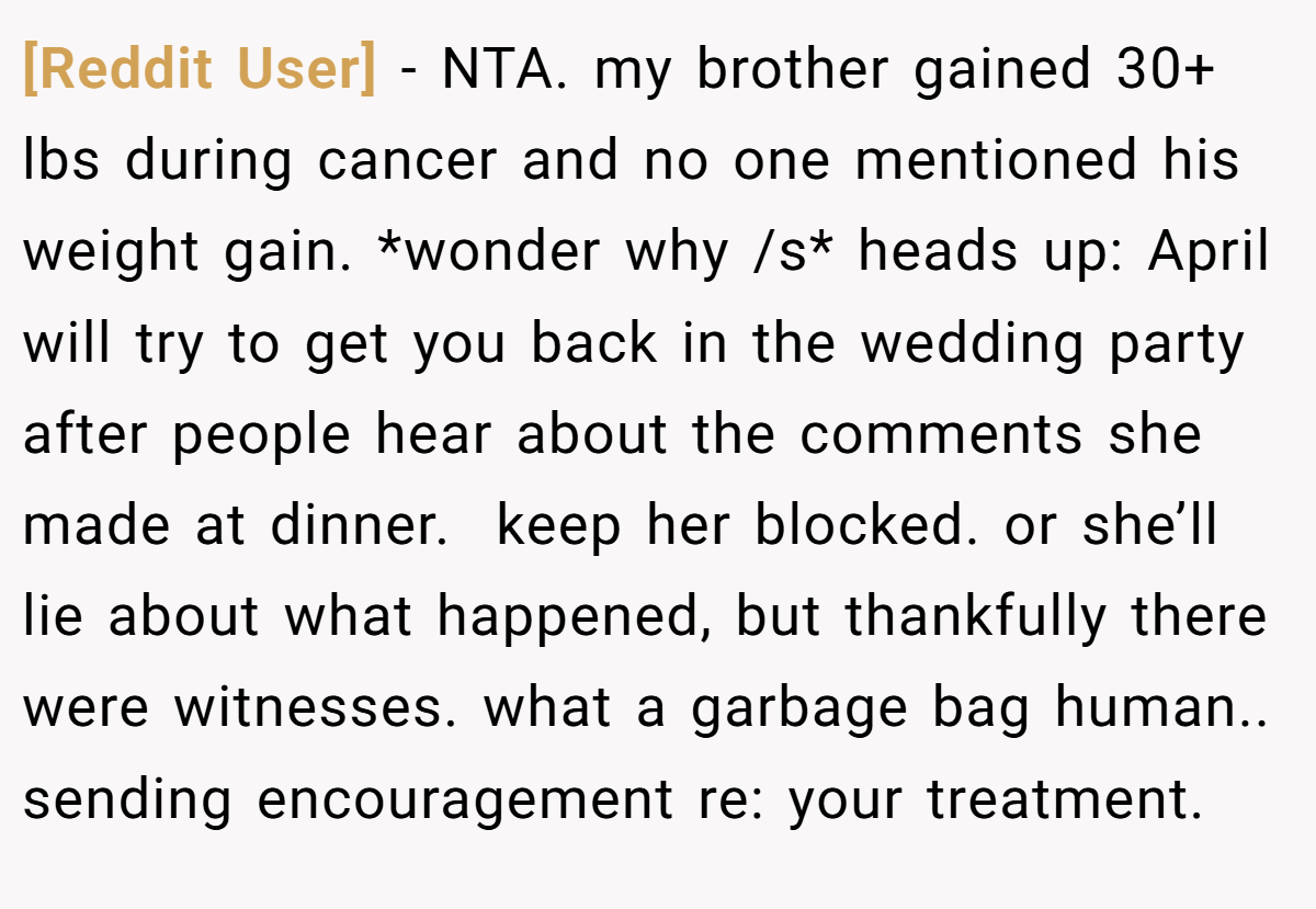 [Reddit User] − NTA. my brother gained 30+ lbs during cancer and no one mentioned his weight gain. *wonder why /s* heads up: April will try to get you back in the wedding party after people hear about the comments she made at dinner.  keep her blocked. or she’ll lie about what happened, but thankfully there were witnesses. what a garbage bag human.. sending encouragement re: your treatment.