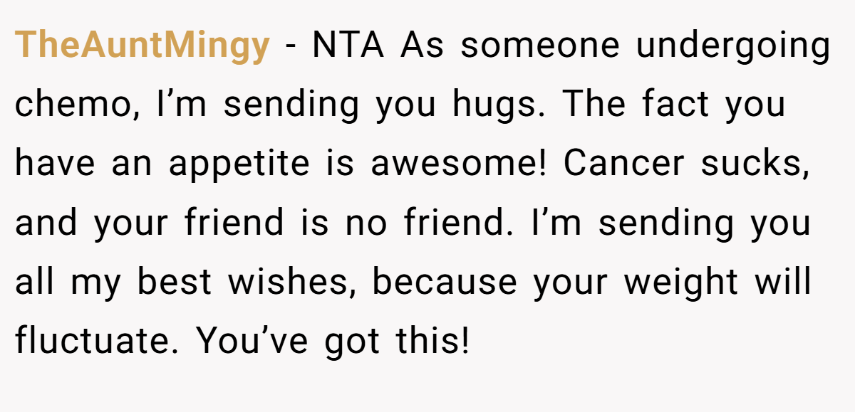 TheAuntMingy − NTA As someone undergoing chemo, I’m sending you hugs. The fact you have an appetite is awesome! Cancer sucks, and your friend is no friend. I’m sending you all my best wishes, because your weight will fluctuate. You’ve got this!