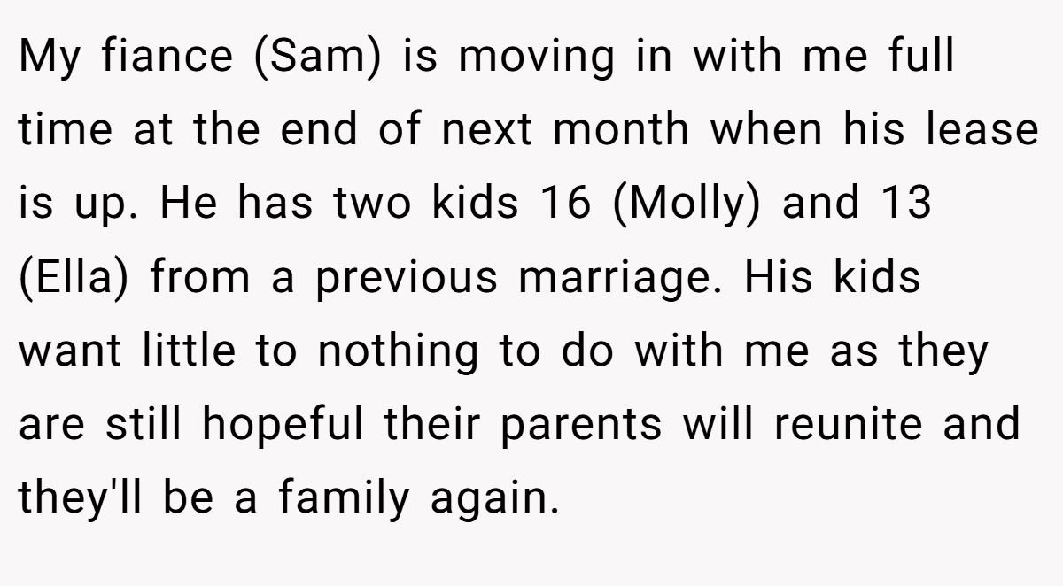 My fiance (Sam) is moving in with me full time at the end of next month when his lease is up. He has two kids 16 (Molly) and 13 (Ella) from a previous marriage. His kids want little to nothing to do with me as they are still hopeful their parents will reunite and they'll be a family again.