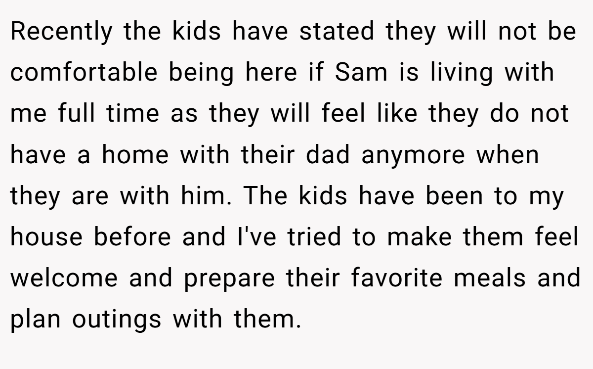 Recently the kids have stated they will not be comfortable being here if Sam is living with me full time as they will feel like they do not have a home with their dad anymore when they are with him. The kids have been to my house before and I've tried to make them feel welcome and prepare their favorite meals and plan outings with them.