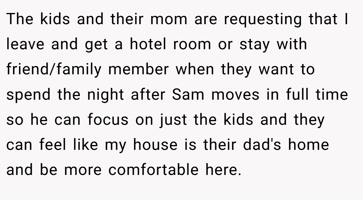 The kids and their mom are requesting that I leave and get a hotel room or stay with friend/family member when they want to spend the night after Sam moves in full time so he can focus on just the kids and they can feel like my house is their dad's home and be more comfortable here.