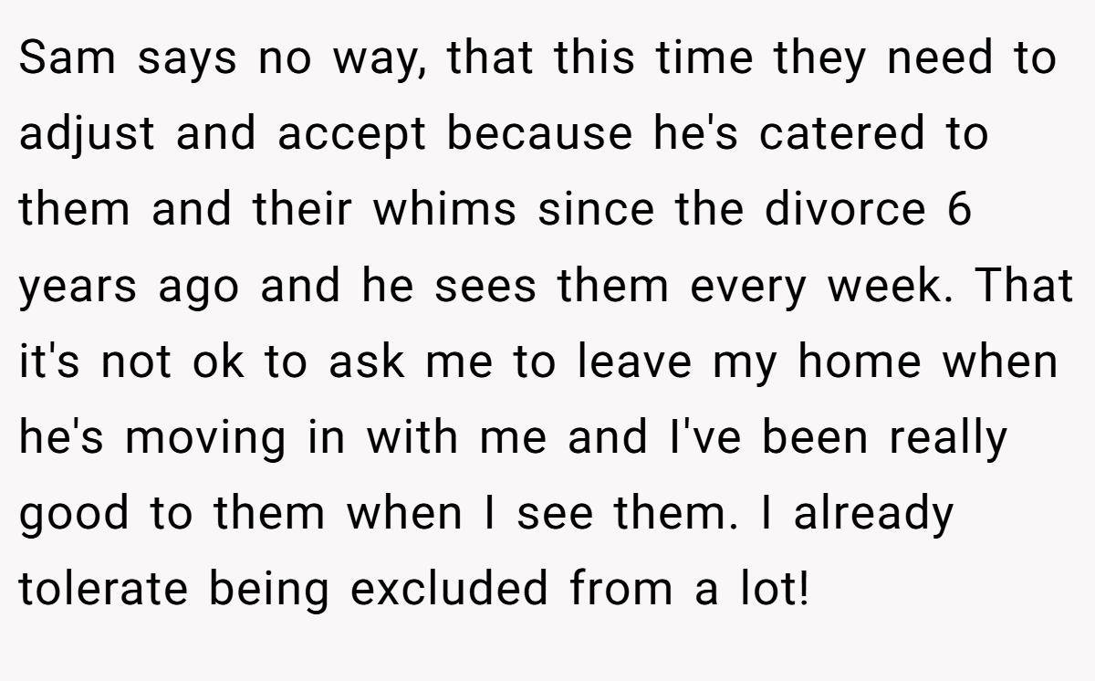 Sam says no way, that this time they need to adjust and accept because he's catered to them and their whims since the divorce 6 years ago and he sees them every week. That it's not ok to ask me to leave my home when he's moving in with me and I've been really good to them when I see them. I already tolerate being excluded from a lot!