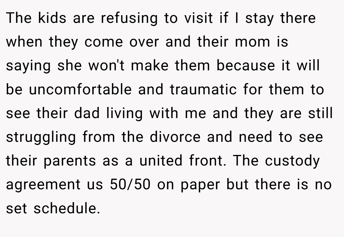 The kids are refusing to visit if I stay there when they come over and their mom is saying she won't make them because it will be uncomfortable and traumatic for them to see their dad living with me and they are still struggling from the divorce and need to see their parents as a united front. The custody agreement us 50/50 on paper but there is no set schedule.