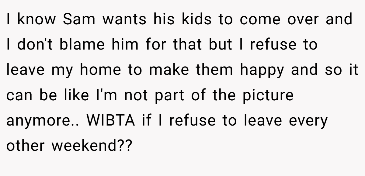 I know Sam wants his kids to come over and I don't blame him for that but I refuse to leave my home to make them happy and so it can be like I'm not part of the picture anymore.. WIBTA if I refuse to leave every other weekend??