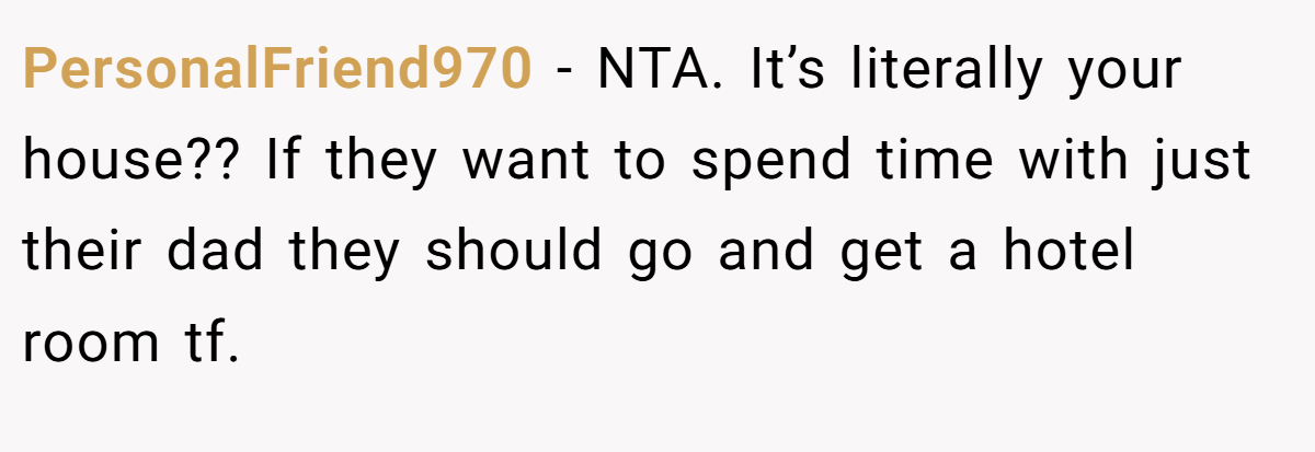 PersonalFriend970 − NTA. It’s literally your house?? If they want to spend time with just their dad they should go and get a hotel room tf.