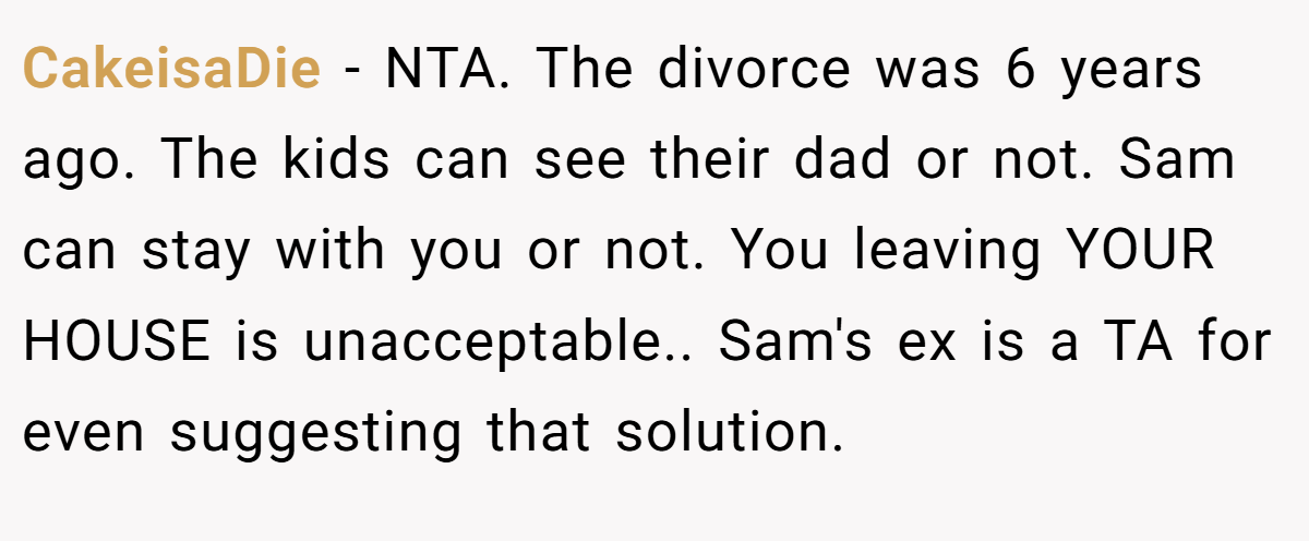 CakeisaDie − NTA. The divorce was 6 years ago. The kids can see their dad or not. Sam can stay with you or not. You leaving YOUR HOUSE is unacceptable.. Sam's ex is a TA for even suggesting that solution.